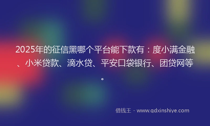 2025年的征信黑哪个平台能下款有：度小满金融、小米贷款、滴水贷、平安口袋银行、团贷网等。