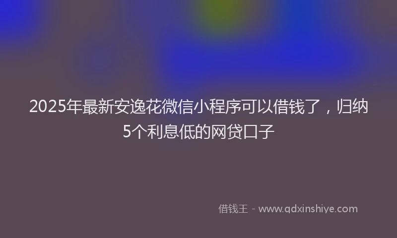 2025年最新安逸花微信小程序可以借钱了，归纳5个利息低的网贷口子