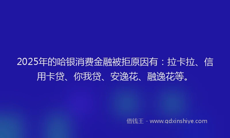 2025年的哈银消费金融被拒原因有：拉卡拉、信用卡贷、你我贷、安逸花、融逸花等。