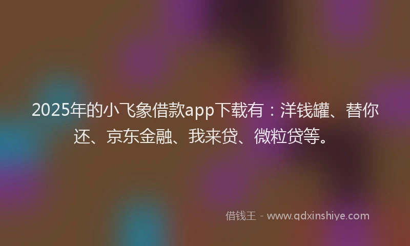 2025年的小飞象借款app下载有：洋钱罐、替你还、京东金融、我来贷、微粒贷等。
