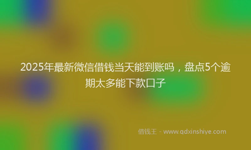 2025年最新微信借钱当天能到账吗，盘点5个逾期太多能下款口子