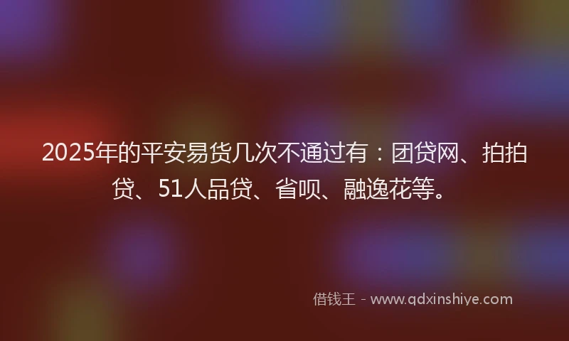 2025年的平安易货几次不通过有：团贷网、拍拍贷、51人品贷、省呗、融逸花等。