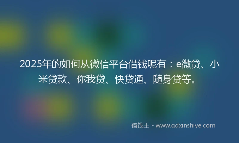 2025年的如何从微信平台借钱呢有：e微贷、小米贷款、你我贷、快贷通、随身贷等。
