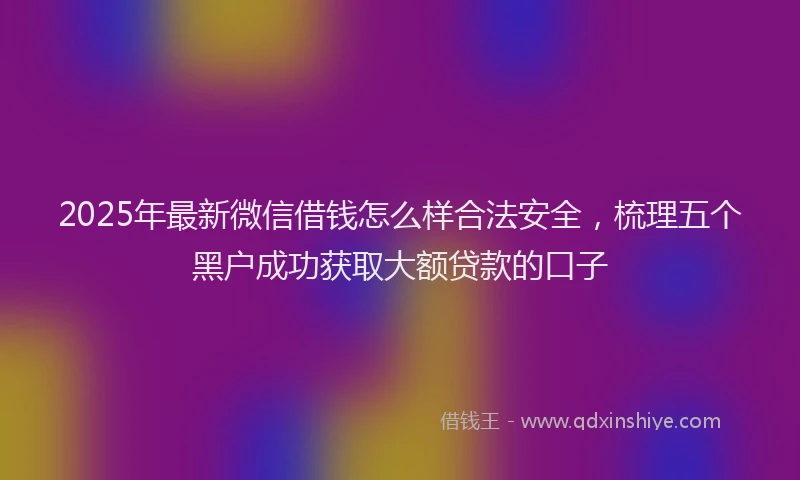 2025年最新微信借钱怎么样合法安全，梳理五个黑户成功获取大额贷款的口子