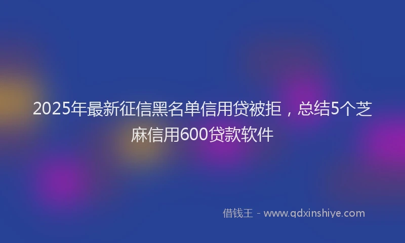 2025年最新征信黑名单信用贷被拒，总结5个芝麻信用600贷款软件