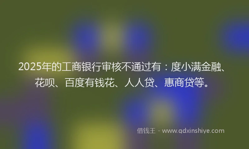 2025年的工商银行审核不通过有：度小满金融、花呗、百度有钱花、人人贷、惠商贷等。