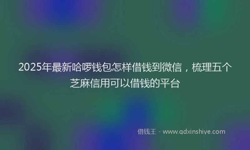 2025年最新哈啰钱包怎样借钱到微信，梳理五个芝麻信用可以借钱的平台