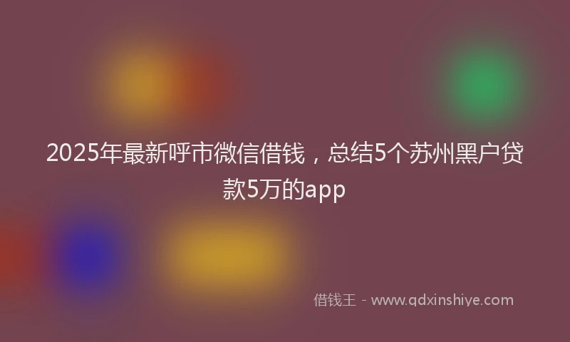 2025年最新呼市微信借钱，总结5个苏州黑户贷款5万的app