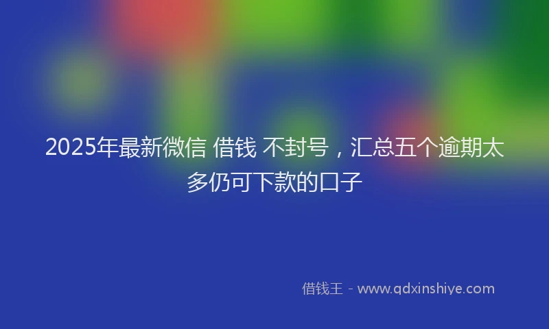 2025年最新微信 借钱 不封号，汇总五个逾期太多仍可下款的口子