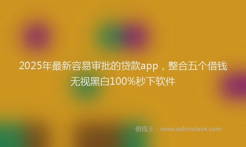 2025年最新容易审批的贷款app，整合五个借钱无视黑白100%秒下软件