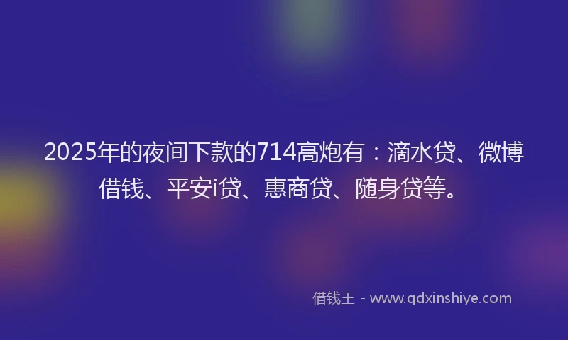 2025年的夜间下款的714高炮有：滴水贷、微博借钱、平安i贷、惠商贷、随身贷等。