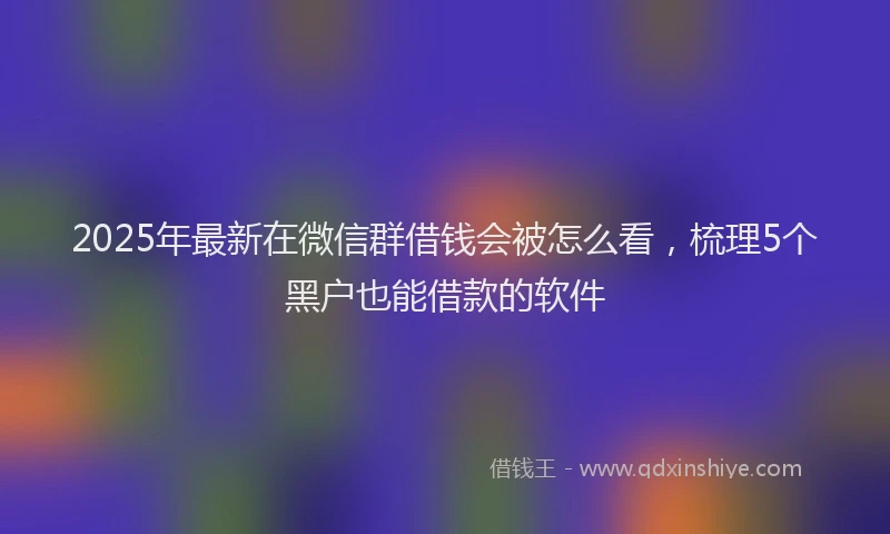 2025年最新在微信群借钱会被怎么看，梳理5个黑户也能借款的软件