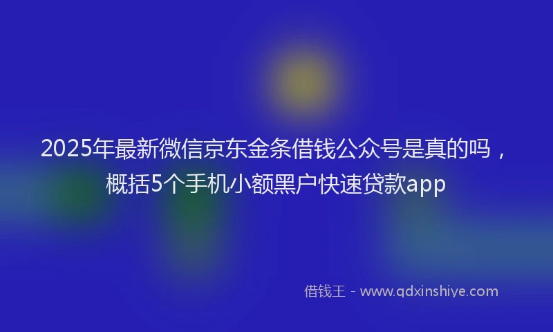 2025年最新微信京东金条借钱公众号是真的吗，概括5个手机小额黑户快速贷款app