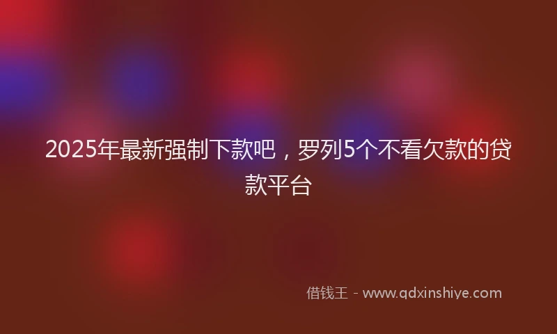 2025年最新强制下款吧，罗列5个不看欠款的贷款平台