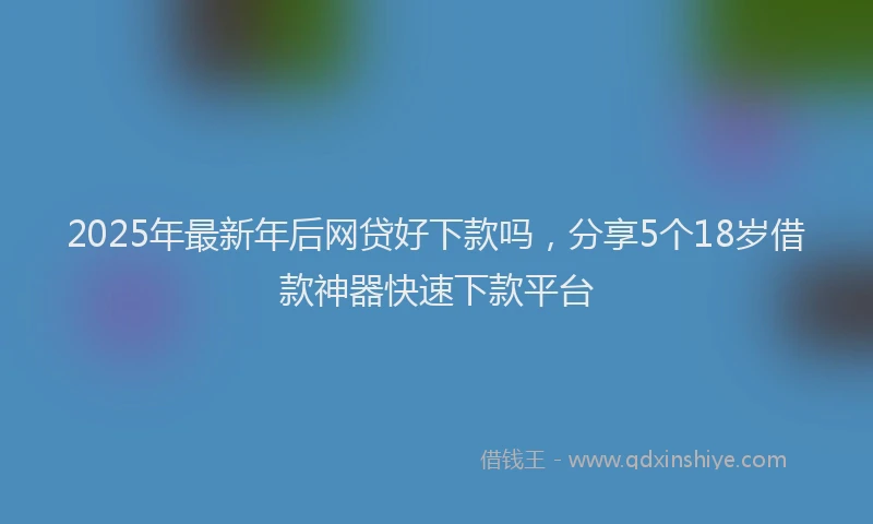 2025年最新年后网贷好下款吗，分享5个18岁借款神器快速下款平台