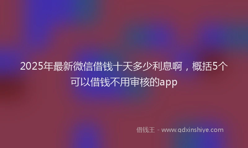 2025年最新微信借钱十天多少利息啊，概括5个可以借钱不用审核的app