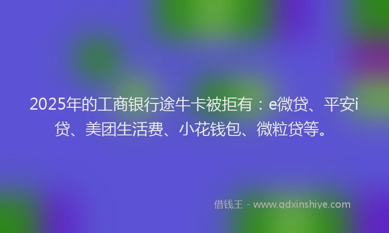 2025年的工商银行途牛卡被拒有：e微贷、平安i贷、美团生活费、小花钱包、微粒贷等。