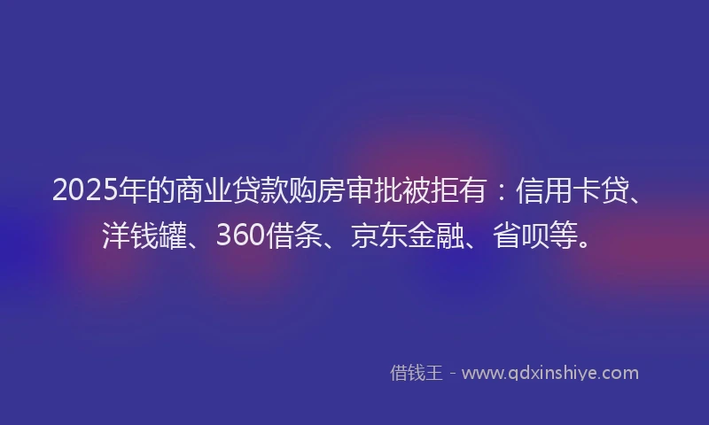 2025年的商业贷款购房审批被拒有：信用卡贷、洋钱罐、360借条、京东金融、省呗等。