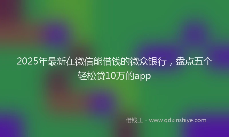 2025年最新在微信能借钱的微众银行，盘点五个轻松贷10万的app