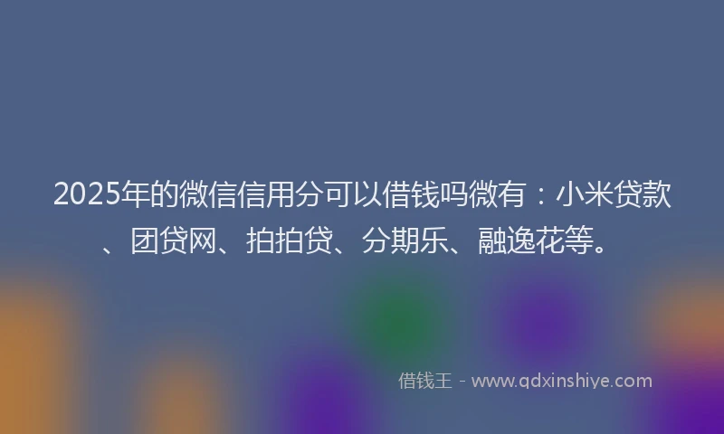 2025年的微信信用分可以借钱吗微有：小米贷款、团贷网、拍拍贷、分期乐、融逸花等。