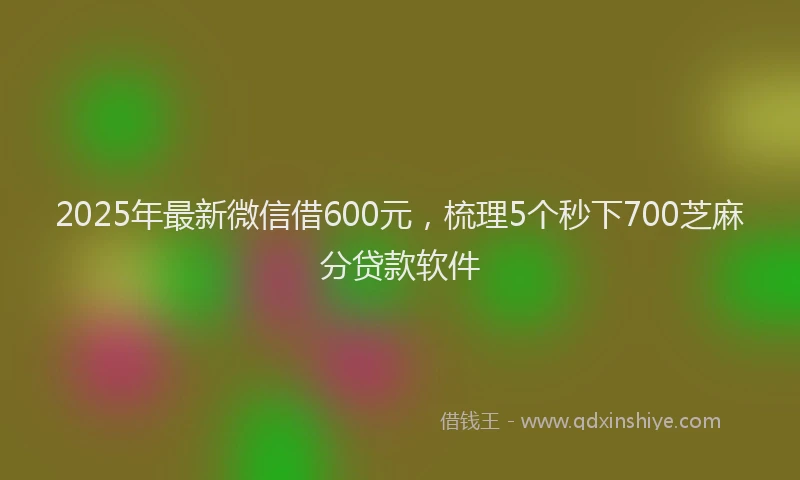 2025年最新微信借600元，梳理5个秒下700芝麻分贷款软件