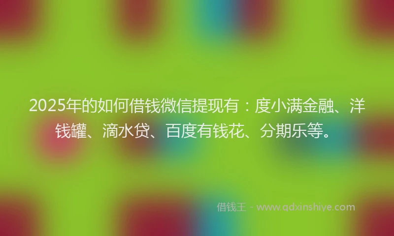 2025年的如何借钱微信提现有：度小满金融、洋钱罐、滴水贷、百度有钱花、分期乐等。