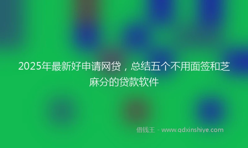 2025年最新好申请网贷，总结五个不用面签和芝麻分的贷款软件