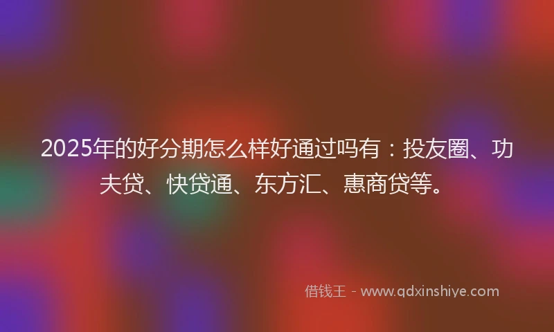 2025年的好分期怎么样好通过吗有：投友圈、功夫贷、快贷通、东方汇、惠商贷等。