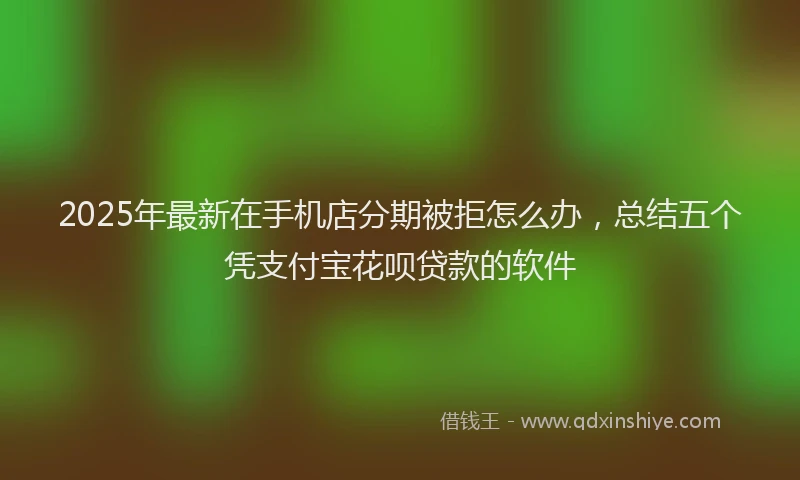 2025年最新在手机店分期被拒怎么办，总结五个凭支付宝花呗贷款的软件
