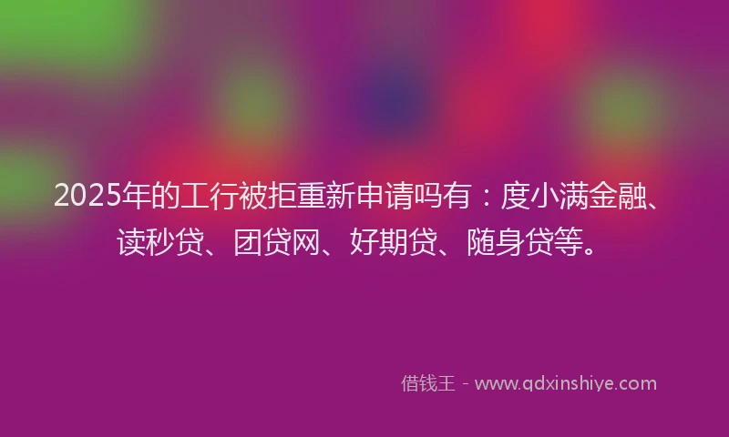 2025年的工行被拒重新申请吗有：度小满金融、读秒贷、团贷网、好期贷、随身贷等。