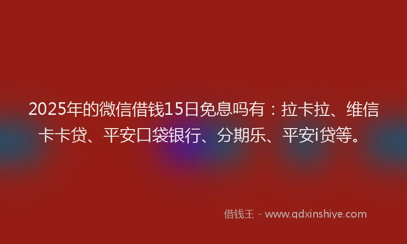 2025年的微信借钱15日免息吗有：拉卡拉、维信卡卡贷、平安口袋银行、分期乐、平安i贷等。
