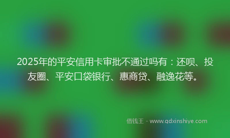 2025年的平安信用卡审批不通过吗有：还呗、投友圈、平安口袋银行、惠商贷、融逸花等。