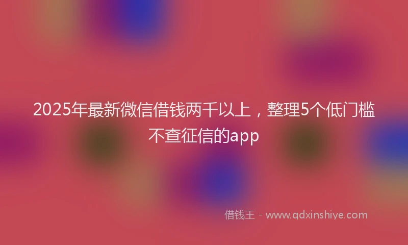 2025年最新微信借钱两千以上，整理5个低门槛不查征信的app