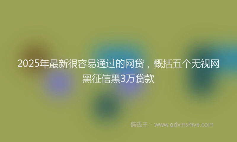 2025年最新很容易通过的网贷，概括五个无视网黑征信黑3万贷款