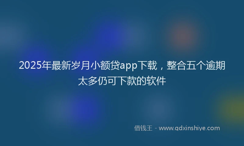2025年最新岁月小额贷app下载，整合五个逾期太多仍可下款的软件