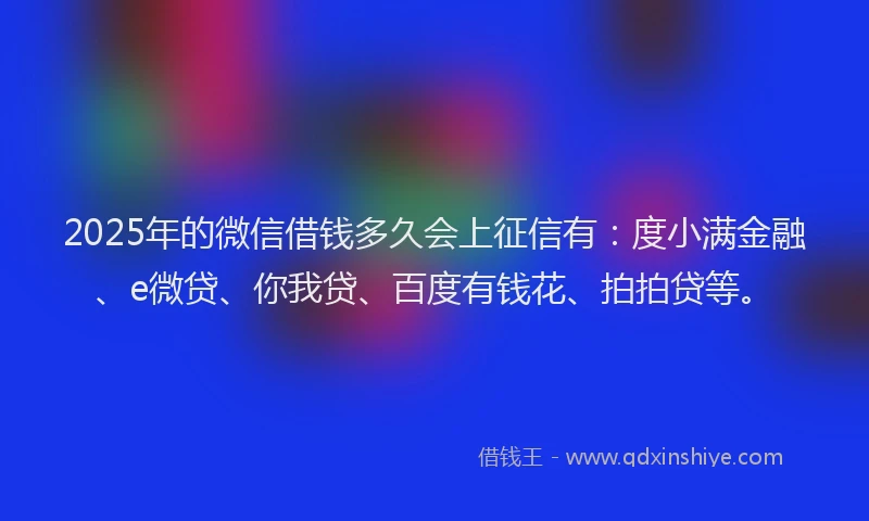 2025年的微信借钱多久会上征信有：度小满金融、e微贷、你我贷、百度有钱花、拍拍贷等。