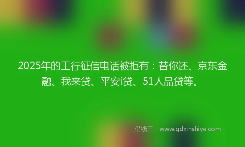 2025年的工行征信电话被拒有：替你还、京东金融、我来贷、平安i贷、51人品贷等。