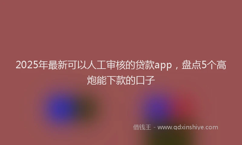 2025年最新可以人工审核的贷款app，盘点5个高炮能下款的口子