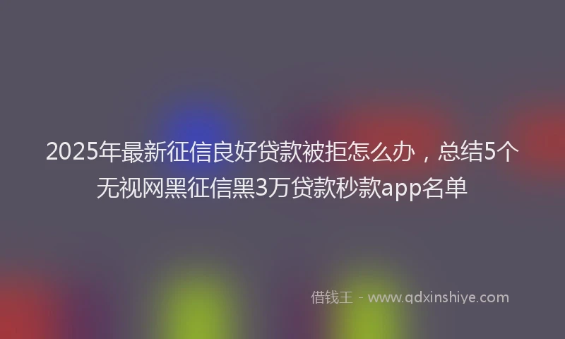 2025年最新征信良好贷款被拒怎么办，总结5个无视网黑征信黑3万贷款秒款app名单