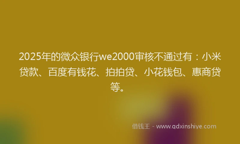2025年的微众银行we2000审核不通过有：小米贷款、百度有钱花、拍拍贷、小花钱包、惠商贷等。