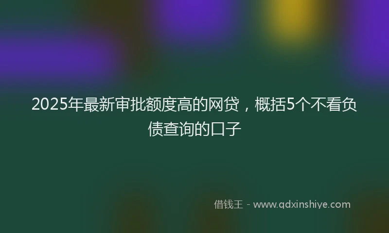 2025年最新审批额度高的网贷，概括5个不看负债查询的口子