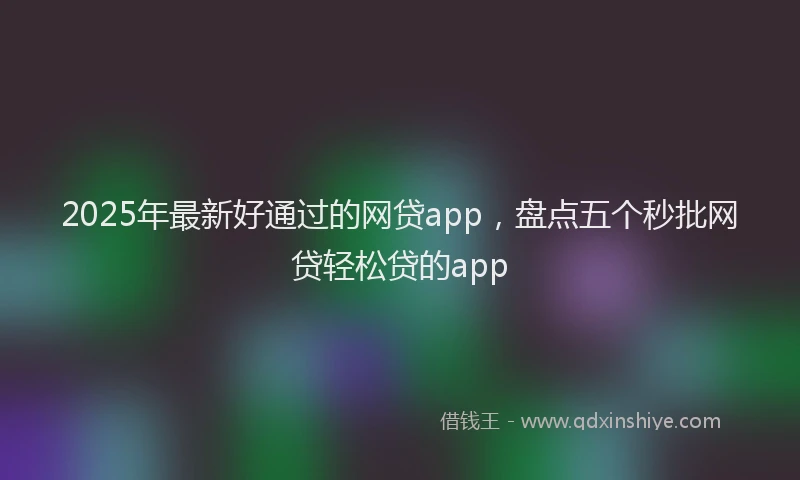 2025年最新好通过的网贷app，盘点五个秒批网贷轻松贷的app
