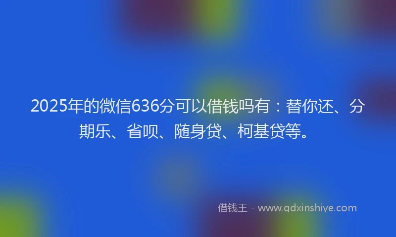 2025年的微信636分可以借钱吗有：替你还、分期乐、省呗、随身贷、柯基贷等。