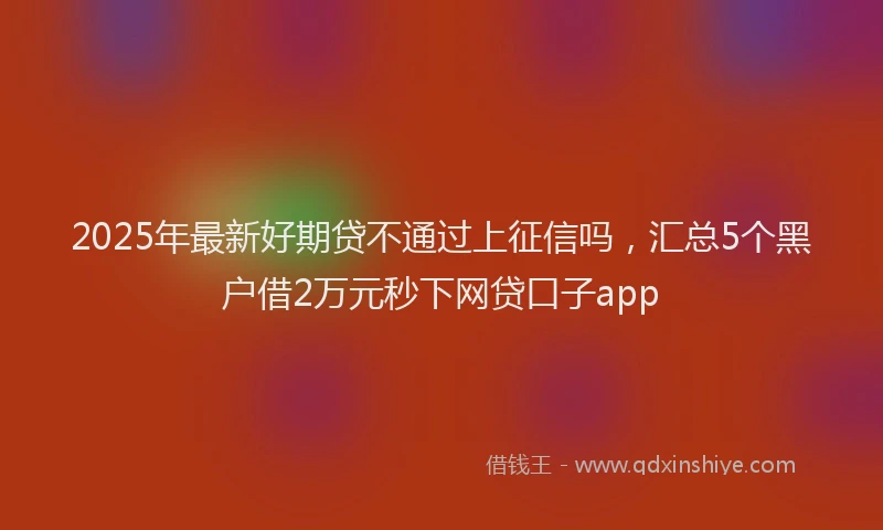 2025年最新好期贷不通过上征信吗，汇总5个黑户借2万元秒下网贷口子app