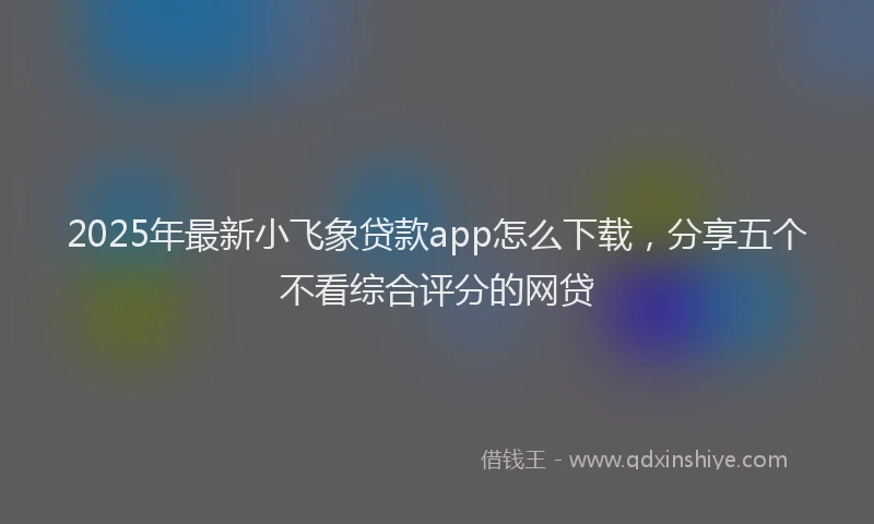 2025年最新小飞象贷款app怎么下载，分享五个不看综合评分的网贷