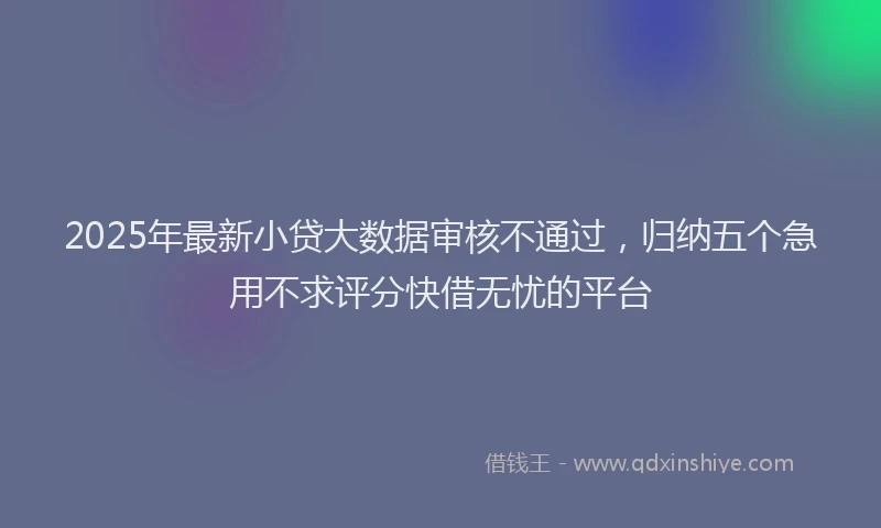 2025年最新小贷大数据审核不通过，归纳五个急用不求评分快借无忧的平台