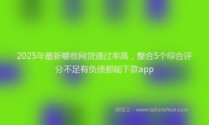 2025年最新哪些网贷通过率高，整合5个综合评分不足有负债都能下款app