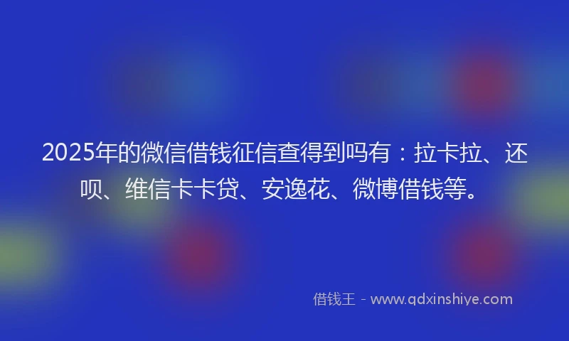 2025年的微信借钱征信查得到吗有：拉卡拉、还呗、维信卡卡贷、安逸花、微博借钱等。