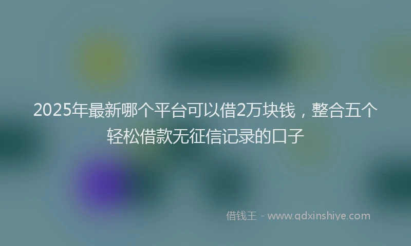 2025年最新哪个平台可以借2万块钱，整合五个轻松借款无征信记录的口子
