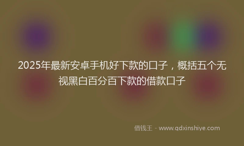 2025年最新安卓手机好下款的口子，概括五个无视黑白百分百下款的借款口子